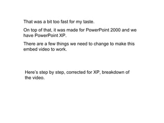 That was a bit too fast for my taste. On top of that, it was made for PowerPoint 2000 and we have PowerPoint XP. There are a few things we need to change to make this embed video to work. Here’s step by step, corrected for XP, breakdown of the video. 