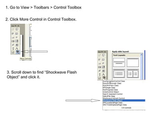 1. Go to View > Toolbars > Control Toolbox 2. Click More Control in Control Toolbox. 3. Scroll down to find “Shockwave Flash Object” and click it. 