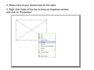 4. Make a box of your desired size for the video. 5. Right click inside of the box to bring up dropdown window and click on “Properties” 