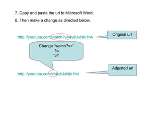 7. Copy and paste the url to Microsoft Word. 8. Then make a change as directed below. http://youtube.com/watch?v=4yzUxNbi1h4 http://youtube.com/v/4yzUxNbi1h4 Original url Adjusted url Change “watch?v=“ To “ v/” 