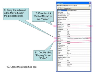 9. Copy the adjusted url to Movie field in the properties box 10. Double click “EmbedMovie” to set “False” 11. Double click “Playing” to set “False” 12. Close the properties box 