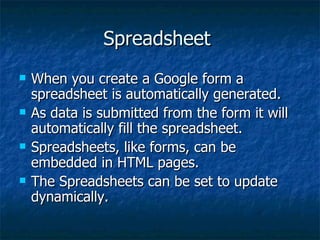 Spreadsheet When you create a Google form a spreadsheet is automatically generated. As data is submitted from the form it will automatically fill the spreadsheet. Spreadsheets, like forms, can be embedded in HTML pages. The Spreadsheets can be set to update dynamically.