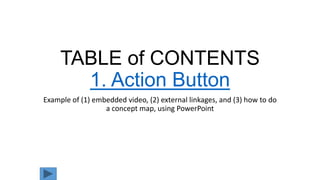 TABLE of CONTENTS
1. Action Button
Example of (1) embedded video, (2) external linkages, and (3) how to do
a concept map, using PowerPoint
 