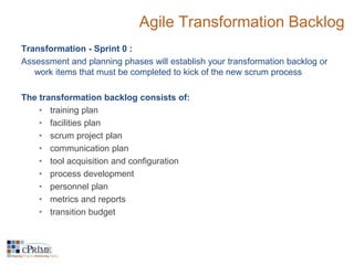 Agile Transformation Backlog 
Transformation - Sprint 0 : 
Assessment and planning phases will establish your transformation backlog or 
work items that must be completed to kick of the new scrum process 
The transformation backlog consists of: 
• training plan 
• facilities plan 
• scrum project plan 
• communication plan 
• tool acquisition and configuration 
• process development 
• personnel plan 
• metrics and reports 
• transition budget 
 