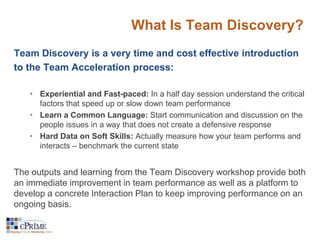 What Is Team Discovery? 
Team Discovery is a very time and cost effective introduction 
to the Team Acceleration process: 
• Experiential and Fast-paced: In a half day session understand the critical 
factors that speed up or slow down team performance 
• Learn a Common Language: Start communication and discussion on the 
people issues in a way that does not create a defensive response 
• Hard Data on Soft Skills: Actually measure how your team performs and 
interacts – benchmark the current state 
The outputs and learning from the Team Discovery workshop provide both 
an immediate improvement in team performance as well as a platform to 
develop a concrete Interaction Plan to keep improving performance on an 
ongoing basis. 
 