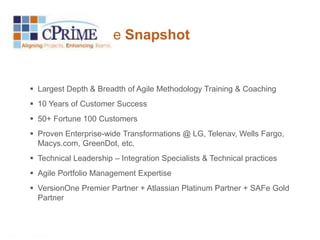 cPrime Snapshot 
 Largest Depth & Breadth of Agile Methodology Training & Coaching 
 10 Years of Customer Success 
 50+ Fortune 100 Customers 
 Proven Enterprise-wide Transformations @ LG, Telenav, Wells Fargo, 
Macys.com, GreenDot, etc. 
 Technical Leadership – Integration Specialists & Technical practices 
 Agile Portfolio Management Expertise 
 VersionOne Premier Partner + Atlassian Platinum Partner + SAFe Gold 
Partner 
 