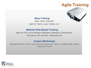 Agile Training 
Base Training 
CSM, CSPO, PMI ACP, 
Agile for Teams, Lean, Kanban, etc. 
Modular Role-Based Training 
Agile for POs, Scrum Masters, Managers, Marketing, Infrastructure, 
Executives, HR, DevOps, Testing/QA, etc. 
Custom Workshops 
Release Planning, Tools, Test-Driven Development, Kanban, Scaling Agile, Hybrid 
Projects and more 
 