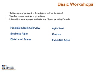 Basic Workshops 
• Guidance and support to help teams get up to speed 
• Tackles issues unique to your team 
• Integrating your unique projects in a “learn by doing” model 
Practical Scrum Overview 
Business Agile 
Distributed Teams 
Agile Tool 
Kanban 
Executive Agile 
 