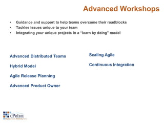 Advanced Workshops 
• Guidance and support to help teams overcome their roadblocks 
• Tackles issues unique to your team 
• Integrating your unique projects in a “learn by doing” model 
Advanced Distributed Teams 
Hybrid Model 
Agile Release Planning 
Advanced Product Owner 
Scaling Agile 
Continuous Integration 
 