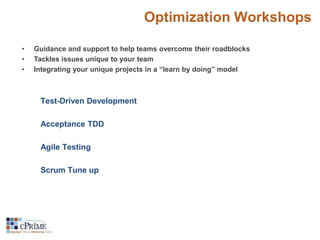 Optimization Workshops 
• Guidance and support to help teams overcome their roadblocks 
• Tackles issues unique to your team 
• Integrating your unique projects in a “learn by doing” model 
Test-Driven Development 
Acceptance TDD 
Agile Testing 
Scrum Tune up 
 
