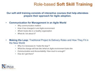 Role-based Soft Skill Training 
Our soft skill training consists of interactive courses that help attendees 
prepare their approach for Agile adoption. 
• Communication for Management in an Agile World 
• Why communication matters 
• How it has changed in and Agile environment 
• What it looks like in a healthy organization 
• What do I do about it? 
• Making the Leap: Traditional Project & Delivery Roles and How They Fit in 
the New World 
• Why it is necessary to “make the leap”? 
• What the change will look like /what an Agile environment looks like 
• Communication and Accountability: How much is enough? 
• How do I get there? 
 