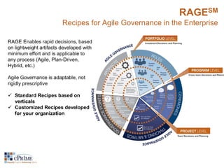 RAGESM 
Recipes for Agile Governance in the Enterprise 
RAGE Enables rapid decisions, based 
on lightweight artifacts developed with 
minimum effort and is applicable to 
any process (Agile, Plan-Driven, 
Hybrid, etc.) 
Agile Governance is adaptable, not 
rigidly prescriptive 
 Standard Recipes based on 
verticals 
 Customized Recipes developed 
for your organization 
 