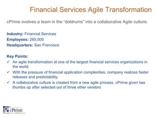Financial Services Agile Transformation 
cPrime evolves a team in the “doldrums” into a collaborative Agile culture. 
Industry: Financial Services 
Employees: 265,000 
Headquarters: San Francisco 
Key Points: 
 An agile transformation at one of the largest financial services organizations in 
the world 
 With the pressure of financial application complexities, company realizes faster 
releases and predictability 
 A collaborative culture is created from a new agile process. cPrime given two 
thumbs up after selected out of three other vendors 
 