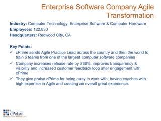 Enterprise Software Company Agile 
Transformation 
Industry: Computer Technology; Enterprise Software & Computer Hardware 
Employees: 122,830 
Headquarters: Redwood City, CA 
Key Points: 
 cPrime sends Agile Practice Lead across the country and then the world to 
train 6 teams from one of the largest computer software companies 
 Company increases release rate by 780%, improves transparency & 
visibility and increased customer feedback loop after engagement with 
cPrime 
 They give praise cPrime for being easy to work with, having coaches with 
high expertise in Agile and creating an overall great experience. 
 