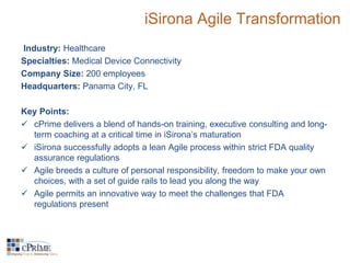 iSirona Agile Transformation 
Industry: Healthcare 
Specialties: Medical Device Connectivity 
Company Size: 200 employees 
Headquarters: Panama City, FL 
Key Points: 
 cPrime delivers a blend of hands-on training, executive consulting and long-term 
coaching at a critical time in iSirona’s maturation 
 iSirona successfully adopts a lean Agile process within strict FDA quality 
assurance regulations 
 Agile breeds a culture of personal responsibility, freedom to make your own 
choices, with a set of guide rails to lead you along the way 
 Agile permits an innovative way to meet the challenges that FDA 
regulations present 
 