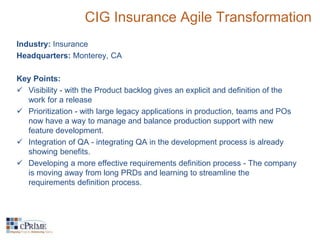 CIG Insurance Agile Transformation 
Industry: Insurance 
Headquarters: Monterey, CA 
Key Points: 
 Visibility - with the Product backlog gives an explicit and definition of the 
work for a release 
 Prioritization - with large legacy applications in production, teams and POs 
now have a way to manage and balance production support with new 
feature development. 
 Integration of QA - integrating QA in the development process is already 
showing benefits. 
 Developing a more effective requirements definition process - The company 
is moving away from long PRDs and learning to streamline the 
requirements definition process. 
 