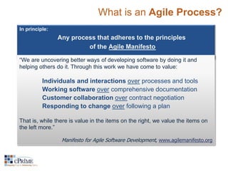 What is an Agile Process? 
In principle: 
Any process that adheres to the principles 
of the Agile Manifesto 
“We are uncovering better ways of developing software by doing it and 
helping others do it. Through this work we have come to value: 
Individuals and interactions over processes and tools 
Working software over comprehensive documentation 
Customer collaboration over contract negotiation 
Responding to change over following a plan 
That is, while there is value in the items on the right, we value the items on 
the left more.” 
Manifesto for Agile Software Development, www.agilemanifesto.org 
 