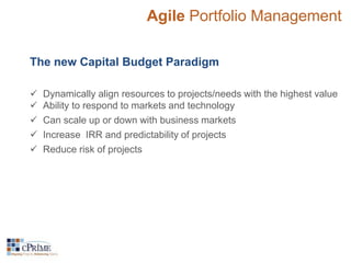Agile Portfolio Management 
The new Capital Budget Paradigm 
 Dynamically align resources to projects/needs with the highest value 
 Ability to respond to markets and technology 
 Can scale up or down with business markets 
 Increase IRR and predictability of projects 
 Reduce risk of projects 
 
