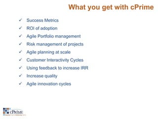 What you get with cPrime 
 Success Metrics 
 ROI of adoption 
 Agile Portfolio management 
 Risk management of projects 
 Agile planning at scale 
 Customer Interactivity Cycles 
 Using feedback to increase IRR 
 Increase quality 
 Agile innovation cycles 
 