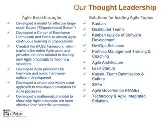 Our Thought Leadership 
Agile Breakthroughs Solutions for leading Agile Topics 
 Developed a model for effective large-scale 
Scrum (“Organizational Scrum”) 
 Developed a Center of Excellence 
Framework and Portal to ensure Agile 
continuous learning in organizations 
 Created the RAGE framework, which 
explains the entire Agile world and 
provides the tools needed to develop 
new Agile processes to meet new 
situations 
 Developed Agile processes for 
hardware and mixed hardware-software 
development 
 Developed a simple and widely-used 
approach to time-based estimation for 
Agile processes 
 Developed a mathematical model to 
show why Agile processes are more 
effective than Waterfall processes 
 Kanban 
 Distributed Teams 
 Kanban outside of Software 
Development 
 DevOps Solutions 
 Portfolio Management Training & 
Coaching 
 Agile Architecture 
 Lean Startup 
 Kaizen, Team Optimization & 
Culture 
 SAFe 
 Agile Governance (RAGE) 
 Technology & Agile Integrated 
Solutions 
 