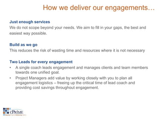 How we deliver our engagements… 
Just enough services 
We do not scope beyond your needs. We aim to fill in your gaps, the best and 
easiest way possible. 
Build as we go 
This reduces the risk of wasting time and resources where it is not necessary 
Two Leads for every engagement 
• A single coach leads engagement and manages clients and team members 
towards one unified goal. 
• Project Managers add value by working closely with you to plan all 
engagement logistics – freeing up the critical time of lead coach and 
providing cost savings throughout engagement. 
 