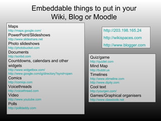 Embeddable things to put in your Wiki, Blog or Moodle Maps http://maps.google.com/ PowerPoint/Slideshows http://www.slideshare.net Photo slideshows http://photobucket.com Documents http://scribd.com Countdowns, calendars and other widgets http://www.widgetbox.com/ http://www.google.com/ig/directory?synd=open Comics http://comiqs.com Voicethreads http://voicethread.com Video http://www.youtube.com Polls http://polldaddy.com http://203.198.165.24 http://wikispaces.com http:// www.blogger.com Quiz/game http://quizlet.com Mind Map http://bubbl.us Timelines http://www.xtimeline.com http://www.dipity.com Cool text http://yourgen.com/ Games/Graphical organisers http:// www.classtools.net 