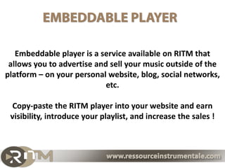 Embeddable player is a service available on RITM that
 allows you to advertise and sell your music outside of the
platform – on your personal website, blog, social networks,
                            etc.

 Copy-paste the RITM player into your website and earn
 visibility, introduce your playlist, and increase the sales !
 