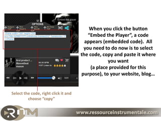 When you click the button
                                         “Embed the Player”, a code
                                        appears (embedded code). All
                                       you need to do now is to select
                                      the code, copy and paste it where
                                                   you want
                                           (a place provided for this
                                      purpose), to your website, blog…


Select the code, right click it and
         choose “copy”
 