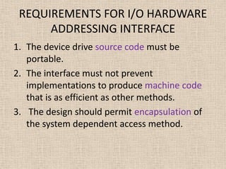 REQUIREMENTS FOR I/O HARDWARE
ADDRESSING INTERFACE
1. The device drive source code must be
portable.
2. The interface must not prevent
implementations to produce machine code
that is as efficient as other methods.
3. The design should permit encapsulation of
the system dependent access method.
 