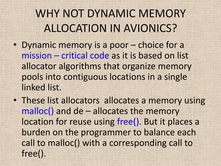 WHY NOT DYNAMIC MEMORY
ALLOCATION IN AVIONICS?
• Dynamic memory is a poor – choice for a
mission – critical code as it is based on list
allocator algorithms that organize memory
pools into contiguous locations in a single
linked list.
• These list allocators allocates a memory using
malloc() and de – allocates the memory
location for reuse using free(). But it places a
burden on the programmer to balance each
call to malloc() with a corresponding call to
free().
 