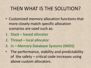 THEN WHAT IS THE SOLUTION?
• Customized memory allocation functions that
more closely match specific allocation
scenarios are used such as:
1. Stack – based allocator
2. Thread – local allocator
3. In – Memory Database Systems (IMDS)
• The performance, stability and predictability
of the safety – critical code increases using
above custom allocators.
 