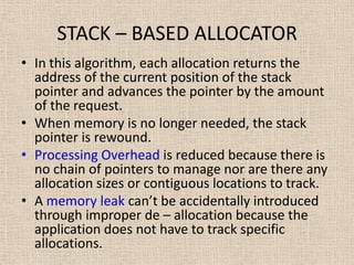 STACK – BASED ALLOCATOR
• In this algorithm, each allocation returns the
address of the current position of the stack
pointer and advances the pointer by the amount
of the request.
• When memory is no longer needed, the stack
pointer is rewound.
• Processing Overhead is reduced because there is
no chain of pointers to manage nor are there any
allocation sizes or contiguous locations to track.
• A memory leak can’t be accidentally introduced
through improper de – allocation because the
application does not have to track specific
allocations.
 