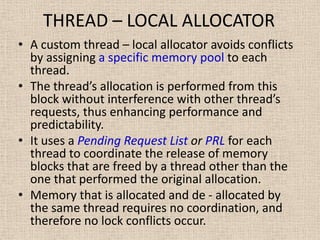 THREAD – LOCAL ALLOCATOR
• A custom thread – local allocator avoids conflicts
by assigning a specific memory pool to each
thread.
• The thread’s allocation is performed from this
block without interference with other thread’s
requests, thus enhancing performance and
predictability.
• It uses a Pending Request List or PRL for each
thread to coordinate the release of memory
blocks that are freed by a thread other than the
one that performed the original allocation.
• Memory that is allocated and de - allocated by
the same thread requires no coordination, and
therefore no lock conflicts occur.
 