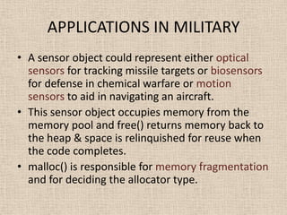 APPLICATIONS IN MILITARY
• A sensor object could represent either optical
sensors for tracking missile targets or biosensors
for defense in chemical warfare or motion
sensors to aid in navigating an aircraft.
• This sensor object occupies memory from the
memory pool and free() returns memory back to
the heap & space is relinquished for reuse when
the code completes.
• malloc() is responsible for memory fragmentation
and for deciding the allocator type.
 