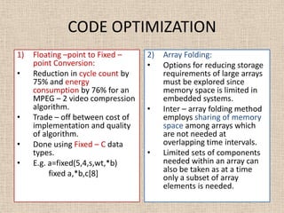 CODE OPTIMIZATION
1) Floating –point to Fixed –
point Conversion:
• Reduction in cycle count by
75% and energy
consumption by 76% for an
MPEG – 2 video compression
algorithm.
• Trade – off between cost of
implementation and quality
of algorithm.
• Done using Fixed – C data
types.
• E.g. a=fixed(5,4,s,wt,*b)
fixed a,*b,c[8]
2) Array Folding:
• Options for reducing storage
requirements of large arrays
must be explored since
memory space is limited in
embedded systems.
• Inter – array folding method
employs sharing of memory
space among arrays which
are not needed at
overlapping time intervals.
• Limited sets of components
needed within an array can
also be taken as at a time
only a subset of array
elements is needed.
 
