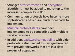 • Stronger error correction and encryption
algorithms must be added to match up to the
increased complexity in DSP.
• Communication protocols have become more
sophisticated and require much more code to
implement.
• Multiple protocol stacks have been
implemented to be compatible with multiple
service providers.
• In addition, backward compatibility with older
protocols is also needed to stay synchronized
with provider networks that are in a slow
process of upgrading.
 
