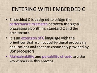 ENTERING WITH EMBEDDED C
• Embedded C is designed to bridge the
performance mismatch between the signal
processing algorithms, standard C and the
architecture.
• It is an extension of C language with the
primitives that are needed by signal processing
applications and that are commonly provided by
DSP processors.
• Maintainability and portability of code are the
key winners in this process.
 
