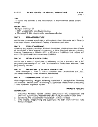 ET 9212        MICROCONTROLLER BASED SYSTEM DESIGN                             LTPC
                                                                               3003

AIM
To expose the students to the fundamentals of microcontroller based system
design.

OBJECTIVES
To impart knowledge on
 • 8051 Microcontroller based system design.
 • Microchip PIC 8 bit microcontroller based system Design

UNIT I        8051 ARCHITECTURE                                                      9
Architecture – memory organization – addressing modes – instruction set – Timers -
Interrupts - I/O ports, Interfacing I/O Devices – Serial Communication.

UNIT II         8051 PROGRAMMING                                                    9
Assembly language programming – Arithmetic Instructions – Logical Instructions –Single
bit Instructions – Timer Counter Programming – Serial Communication Programming
Interrupt Programming – RTOS for 8051 – RTOSLite – FullRTOS –Task creation and
run – LCD digital clock/thermometer using FullRTOS

UNIT III      PIC MICROCONTROLLER                                                    9
Architecture – memory organization – addressing modes – instruction set – PIC
progrmming in Assembly & C –I/O port, Data Conversion, RAM & ROM Allocation, Timer
programming, MP-LAB.

UNIT IV       PERIPHERAL OF PIC MICROCONTROLLER                                 9
                                 2
Timers – Interrupts, I/O ports- I C bus-A/D converter-UART- CCP modules -ADC, DAC
and Sensor Interfacing –Flash and EEPROM memories.

UNIT V        SYSTEM DESIGN – CASE STUDY                                             9
Interfacing LCD Display – Keypad Interfacing - Generation of Gate signals for converters
and Inverters - Motor Control – Controlling AC appliances –Measurement of frequency
- Stand alone Data Acquisition System.

                                                                 TOTAL: 45 PERIODS
REFERENCES
1.   Muhammad Ali Mazidi, Rolin D. Mckinlay, Danny Causey ‘ PIC Microcontroller and
     Embedded Systems using Assembly and C for PIC18’, Pearson Education 2008
2.   John Iovine, ‘PIC Microcontroller Project Book ’, McGraw Hill 2000
3.   Myke Predko, “Programming and customizing the 8051 microcontroller”, Tata
     McGraw Hill 2001.
 