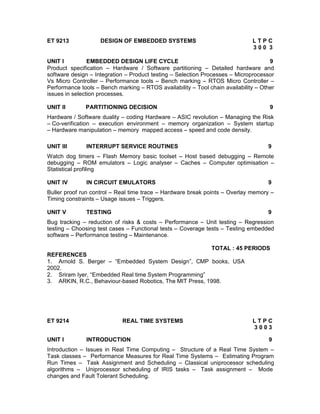 ET 9213             DESIGN OF EMBEDDED SYSTEMS                                LTPC
                                                                              300 3

UNIT I          EMBEDDED DESIGN LIFE CYCLE                                           9
Product specification – Hardware / Software partitioning – Detailed hardware and
software design – Integration – Product testing – Selection Processes – Microprocessor
Vs Micro Controller – Performance tools – Bench marking – RTOS Micro Controller –
Performance tools – Bench marking – RTOS availability – Tool chain availability – Other
issues in selection processes.

UNIT II       PARTITIONING DECISION                                                  9
Hardware / Software duality – coding Hardware – ASIC revolution – Managing the Risk
– Co-verification – execution environment – memory organization – System startup
– Hardware manipulation – memory mapped access – speed and code density.

UNIT III       INTERRUPT SERVICE ROUTINES                                           9
Watch dog timers – Flash Memory basic toolset – Host based debugging – Remote
debugging – ROM emulators – Logic analyser – Caches – Computer optimisation –
Statistical profiling

UNIT IV        IN CIRCUIT EMULATORS                                                 9
Buller proof run control – Real time trace – Hardware break points – Overlay memory –
Timing constraints – Usage issues – Triggers.

UNIT V         TESTING                                                              9
Bug tracking – reduction of risks & costs – Performance – Unit testing – Regression
testing – Choosing test cases – Functional tests – Coverage tests – Testing embedded
software – Performance testing – Maintenance.

                                                           TOTAL : 45 PERIODS
REFERENCES
1. Arnold S. Berger – “Embedded System Design”, CMP books, USA
2002.
2. Sriram Iyer, “Embedded Real time System Programming”
3. ARKIN, R.C., Behaviour-based Robotics, The MIT Press, 1998.




ET 9214                     REAL TIME SYSTEMS                                 LTPC
                                                                              3003

UNIT I         INTRODUCTION                                                         9
Introduction – Issues in Real Time Computing – Structure of a Real Time System –
Task classes – Performance Measures for Real Time Systems – Estimating Program
Run Times – Task Assignment and Scheduling – Classical uniprocessor scheduling
algorithms – Uniprocessor scheduling of IRIS tasks – Task assignment – Mode
changes and Fault Tolerant Scheduling.
 