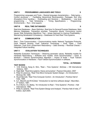 UNIT II       PROGRAMMING LANGUAGES AND TOOLS                                          9
Programming Languages and Tools – Desired language characteristics – Data typing –
Control structures –    Facilitating Hierarchical Decomposition, Packages, Run time
(Exception) Error handling – Overloading and Generics – Multitasking – Low level
programming –       Task Scheduling –        Timing Specifications –   Programming
Environments – Run – time support.
UNIT III      REAL TIME DATABASES                                                       9
Real time Databases – Basic Definition, Real time Vs General Purpose Databases, Main
Memory Databases, Transaction priorities, Transaction Aborts, Concurrency control
issues, Disk Scheduling Algorithms, Two – phase Approach to improve Predictability –
Maintaining Serialization Consistency – Databases for Hard Real Time Systems.
UNIT IV       COMMUNICATION                                                             9
Real – Time Communication – Communications media, Network Topologies Protocols,
Fault Tolerant Routing. Fault Tolerance Techniques – Fault Types – Fault
Detection. Fault Error containment Redundancy – Data Diversity – Reversal Checks –
Integrated Failure handling.
UNIT V         EVALUATION TECHNIQUES                                                   9
Reliability Evaluation Techniques – Obtaining parameter values, Reliability models for
Hardware Redundancy – Software error models. Clock Synchronization – Clock, A
Nonfault – Tolerant Synchronization Algorithm – Impact of faults – Fault Tolerant
Synchronization in Hardware – Fault Tolerant Synchronization in software.

                                                                  TOTAL : 45 PERIODS
TEXT BOOKS
1. C.M. Krishna, Kang G. Shin, “Real – Time Systems”, McGraw – Hill International
    Editions, 1997.
2. Rajib Mall, ”Real-time systems: theory and practice”, Pearson Education, 2007
3. Peter D.Lawrence, “Real Time Micro Computer System Design – An Introduction”,
   McGraw Hill, 1988.
4. Stuart Bennett, “Real Time Computer Control – An Introduction”, Prentice Hall of
   India, 1998.
5. S.T. Allworth and R.N.Zobel, “Introduction to real time software design”, Macmillan,
    nd
   2 Edition, 1987.
6. R.J.A Buhur, D.L Bailey, “An Introduction to Real – Time Systems”, Prentice – Hall
   International, 1999.
                                                                                        rd
7. Philip.A.Laplante, “Real Time System Design and Analysis”, Prentice Hall of India, 3
   Edition, April 2004.
 