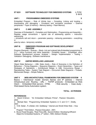 ET 9251       SOFTWARE TECHNOLOGY FOR EMBEDDED SYSTEMS                      LTPC
                                                                            3 003

UNIT I         PROGRAMMING EMBEDDED SYSTEMS                                       9
Embedded Program – Role of Infinite loop – Compiling, Linking and locating –
downloading and debugging – Emulators and simulators processor – External
peripherals – Toper of memory – Memory testing – Flash Memory.

UNIT II       C AND ASSEMBLY                                                      9
Overview of Embedded C - Compilers and Optimization - Programming and Assembly –
Register usage conventions – typical use of addressing options – instruction
sequencing
– procedure call and return – parameter passing – retrieving parameters – everything
in
pass by value – temporary variables

UNIT III.      EMBEDDED PROGRAM AND SOFTWARE DEVELOPMENT
               PROCESS                                                         9
Program Elements – Queues – Stack- List and ordered lists-Embedded programming in
C++ - Inline Functions and Inline Assembly - Portability Issues - Embedded Java-
Software Development process: Analysis – Design- Implementation – Testing –
Validation- Debugging - Software maintenance

UNIT IV       UNIFIED MODELLING LANGUAGE                                          9
Object State Behaviour – UML State charts – Role of Scenarios in the Definition of
Behaviour – Timing Diagrams – Sequence Diagrams – Event Hierarchies – Types and
Strategies of Operations – Architectural Design in UML Concurrency Design –
Representing Tasks – System Task Diagram – Concurrent State Diagrams – Threads.
Mechanistic Design – Simple Patterns


UNIT V      WEB ARCHITECTURAL FRAMEWORK FOR EMBEDDED SYSTEM                       9
Basics – Client/sever model- Domain Names and IP address – Internet
Infrastructure and Routing – URL – TCP/IP protocols - Embedded as Web
Client - Embedded Web servers - HTML      - Web security - Case study :
Web-based Home Automation system.

                                                             TOTAL : 45 PERIODS

REFERENCES:
1. David E.Simon: “An Embedded Software Primer”, Pearson Education,
2003
2. Michael Barr, “Programming Embedded Systems in C and C++”, Oreilly,
2003
3. H.M. Deitel , P.J.Deitel, A.B. Golldberg “ Internet and World Wide Web – How
to
   Program” Third Edition , Pearson Education , 2001.
4. Bruce Powel Douglas, “Real-Time UML, Second Edition: Developing Efficient
                                    nd
   Object for Embedded Systems, 2 edition ,1999, Addison-Wesley
 