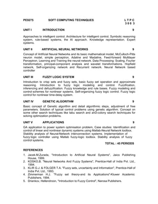 PE9275              SOFT COMPUTING TECHNIQUES                                     LTPC
                                                                                  300 3

UNIT I         INTRODUCTION                                                             9

Approaches to intelligent control. Architecture for intelligent control. Symbolic reasoning
system, rule-based systems, the AI approach. Knowledge representation. Expert
systems.

UNIT II        ARTIFICIAL NEURAL NETWORKS                                               9
Concept of Artificial Neural Networks and its basic mathematical model, McCulloch-Pitts
neuron model, simple perceptron, Adaline and Madaline, Feed-forward Multilayer
Perceptron. Learning and Training the neural network. Data Processing: Scaling, Fourier
transformation, principal-component analysis and wavelet transformations. Hopfield
network, Self-organizing network and Recurrent network. Neural Network based
controller

UNIT III       FUZZY LOGIC SYSTEM                                                       9
Introduction to crisp sets and fuzzy sets, basic fuzzy set operation and approximate
reasoning. Introduction to fuzzy logic modeling and control. Fuzzification,
inferencing and defuzzification. Fuzzy knowledge and rule bases. Fuzzy modeling and
control schemes for nonlinear systems. Self-organizing fuzzy logic control. Fuzzy logic
control for nonlinear time-delay system.

UNIT IV        GENETIC ALGORITHM                                                        9
Basic concept of Genetic algorithm and detail algorithmic steps, adjustment of free
parameters. Solution of typical control problems using genetic algorithm. Concept on
some other search techniques like tabu search and anD-colony search techniques for
solving optimization problems.

UNIT V         APPLICATIONS                                                             9
GA application to power system optimisation problem, Case studies: Identification and
control of linear and nonlinear dynamic systems using Matlab-Neural Network toolbox.
Stability analysis of Neural-Network interconnection systems. Implementation of
fuzzy logic controller using Matlab fuzzy-logic toolbox. Stability analysis of fuzzy
control systems.
                                                                TOTAL : 45 PERIODS

REFERENCES
1. Jacek.M.Zurada, "Introduction to Artificial Neural Systems", Jaico Publishing
   House, 1999.
2. KOSKO,B. "Neural Networks And Fuzzy Systems", Prentice-Hall of India Pvt. Ltd.,
   1994.
3. KLIR G.J. & FOLGER T.A. "Fuzzy sets, uncertainty and Information", Prentice-Hall of
   India Pvt. Ltd., 1993.
4. Zimmerman H.J. "Fuzzy set theory-and its Applications"-Kluwer Academic
   Publishers, 1994.
5. Driankov, Hellendroon, "Introduction to Fuzzy Control", Narosa Publishers.
 