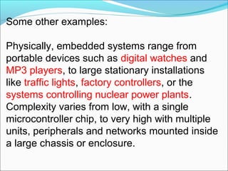 Some other examples:

Physically, embedded systems range from
portable devices such as digital watches and
MP3 players, to large stationary installations
like traffic lights, factory controllers, or the
systems controlling nuclear power plants.
Complexity varies from low, with a single
microcontroller chip, to very high with multiple
units, peripherals and networks mounted inside
a large chassis or enclosure.
 