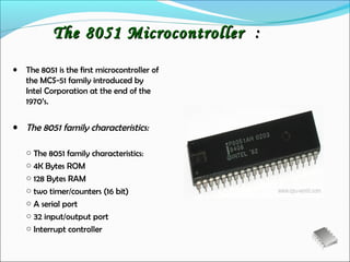 The 8051 Microcontroller :
•   The 8051 is the first microcontroller of
    the MCS-51 family introduced by
    Intel Corporation at the end of the
    1970’s.

• The 8051 family characteristics:

    ○ The 8051 family characteristics:
    ○ 4K Bytes ROM
    ○ 128 Bytes RAM
    ○ two timer/counters (16 bit)
    ○ A serial port
    ○ 32 input/output port
    ○ Interrupt controller
 