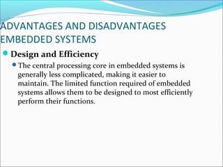 ADVANTAGES AND DISADVANTAGES
EMBEDDED SYSTEMS
Design and Efficiency
  The central processing core in embedded systems is
   generally less complicated, making it easier to
   maintain. The limited function required of embedded
   systems allows them to be designed to most efficiently
   perform their functions.
 