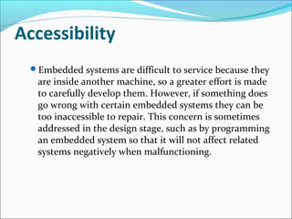 Accessibility
 Embedded systems are difficult to service because they
   are inside another machine, so a greater effort is made
   to carefully develop them. However, if something does
   go wrong with certain embedded systems they can be
   too inaccessible to repair. This concern is sometimes
   addressed in the design stage, such as by programming
   an embedded system so that it will not affect related
   systems negatively when malfunctioning.
 