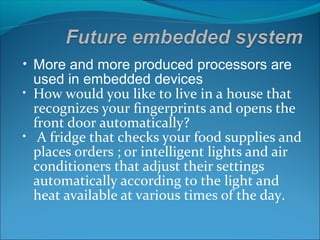 • More and more produced processors are
  used in embedded devices
• How would you like to live in a house that
  recognizes your fingerprints and opens the
  front door automatically?
• A fridge that checks your food supplies and
  places orders ; or intelligent lights and air
  conditioners that adjust their settings
  automatically according to the light and
  heat available at various times of the day.
 