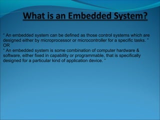 “ An embedded system can be defined as those control systems which are
designed either by microprocessor or microcontroller for a specific tasks. ”
OR
“ An embedded system is some combination of computer hardware &
software, either fixed in capability or programmable, that is specifically
designed for a particular kind of application device. ”
 