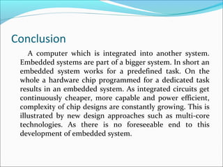 Conclusion
    A computer which is integrated into another system.
 Embedded systems are part of a bigger system. In short an
 embedded system works for a predefined task. On the
 whole a hardware chip programmed for a dedicated task
 results in an embedded system. As integrated circuits get
 continuously cheaper, more capable and power efficient,
 complexity of chip designs are constantly growing. This is
 illustrated by new design approaches such as multi-core
 technologies. As there is no foreseeable end to this
 development of embedded system.
 