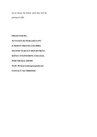 not to release the brakes when they feel the
pulsing of ABS.
PRESENTED BY,
M.NAVEEN KUMAR (11ECL197)
K.MOHAN PREETH (11ECR083)
SECOND YEAR ECE DEPARTMENT,
KONGU ENGINEERING COLLEGE,
PERUNDURAI, ERODE.
MAIL ID:mnaveenkongu@gmail.com
CONTACT NO:7200459528
 